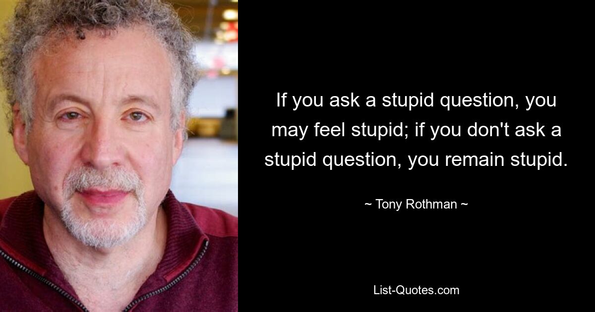 If you ask a stupid question, you may feel stupid; if you don't ask a stupid question, you remain stupid. — © Tony Rothman