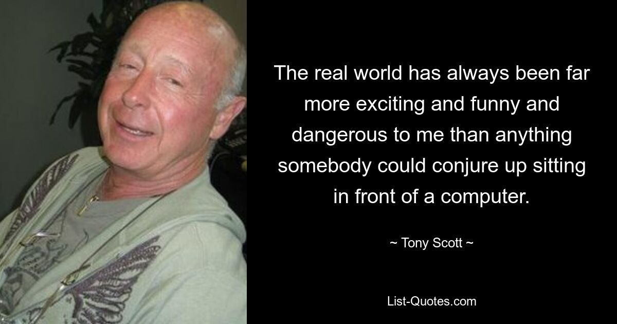 The real world has always been far more exciting and funny and dangerous to me than anything somebody could conjure up sitting in front of a computer. — © Tony Scott