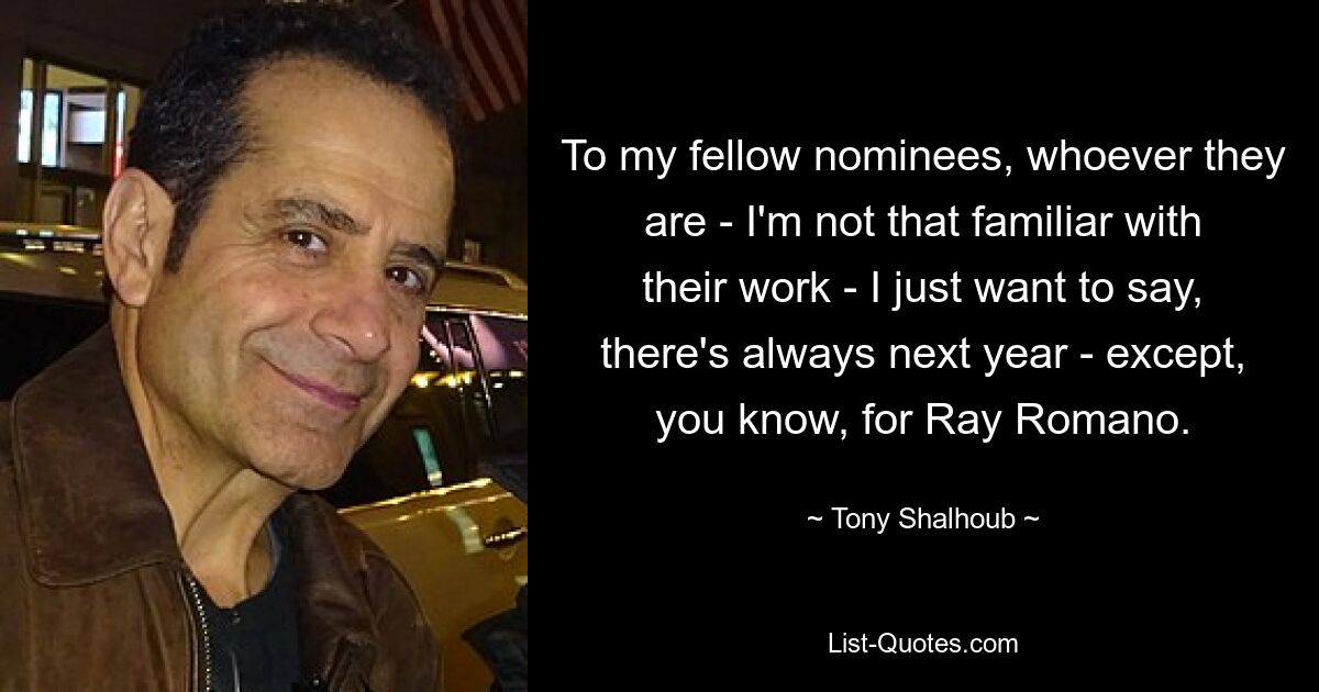 To my fellow nominees, whoever they are - I'm not that familiar with their work - I just want to say, there's always next year - except, you know, for Ray Romano. — © Tony Shalhoub