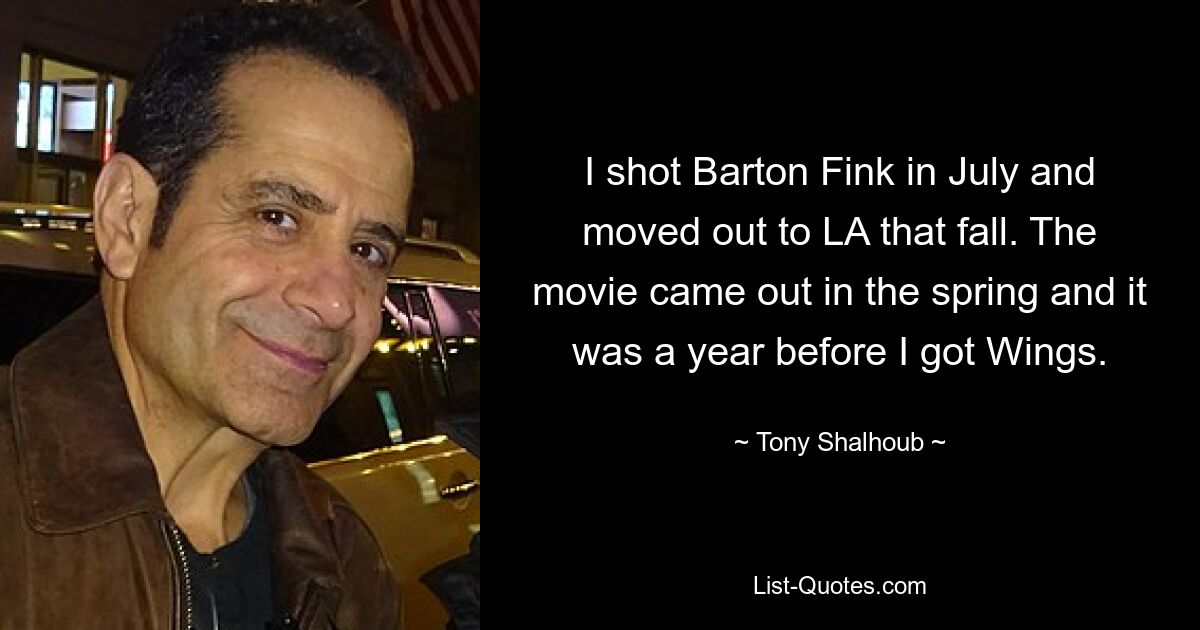 I shot Barton Fink in July and moved out to LA that fall. The movie came out in the spring and it was a year before I got Wings. — © Tony Shalhoub