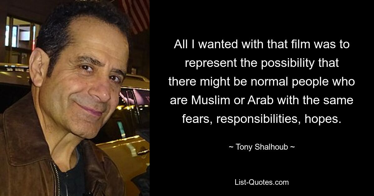 All I wanted with that film was to represent the possibility that there might be normal people who are Muslim or Arab with the same fears, responsibilities, hopes. — © Tony Shalhoub