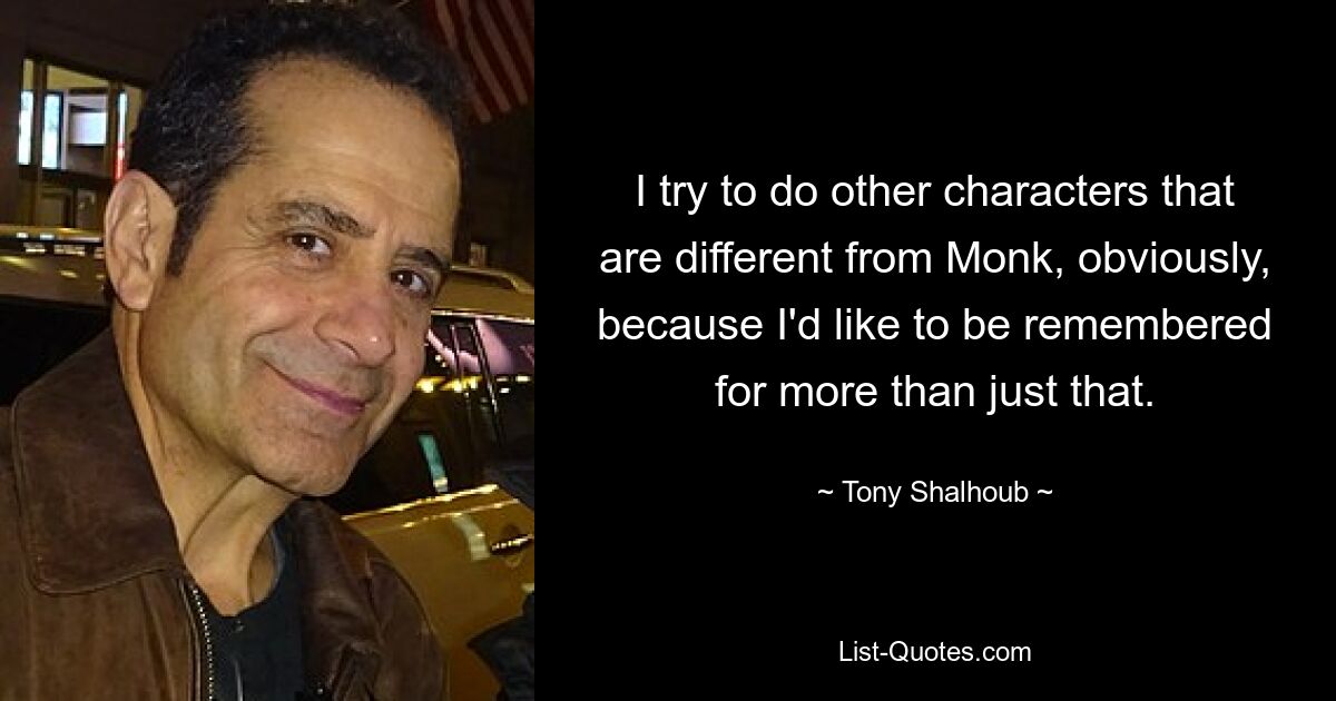 I try to do other characters that are different from Monk, obviously, because I'd like to be remembered for more than just that. — © Tony Shalhoub