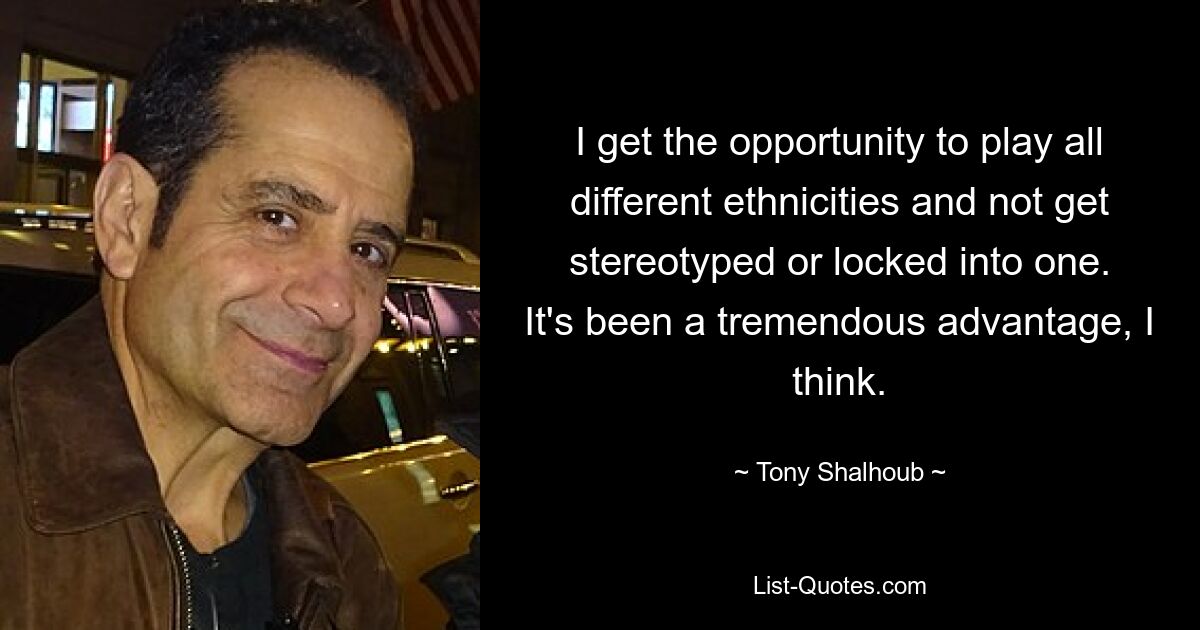 I get the opportunity to play all different ethnicities and not get stereotyped or locked into one. It's been a tremendous advantage, I think. — © Tony Shalhoub