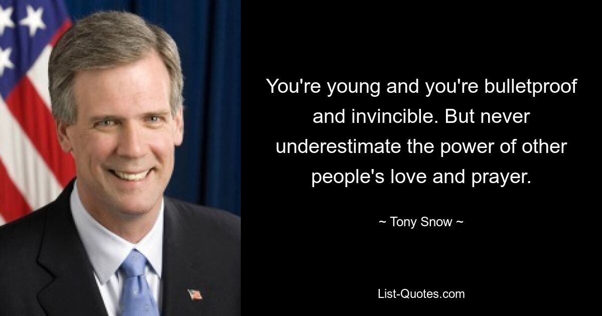 You're young and you're bulletproof and invincible. But never underestimate the power of other people's love and prayer. — © Tony Snow