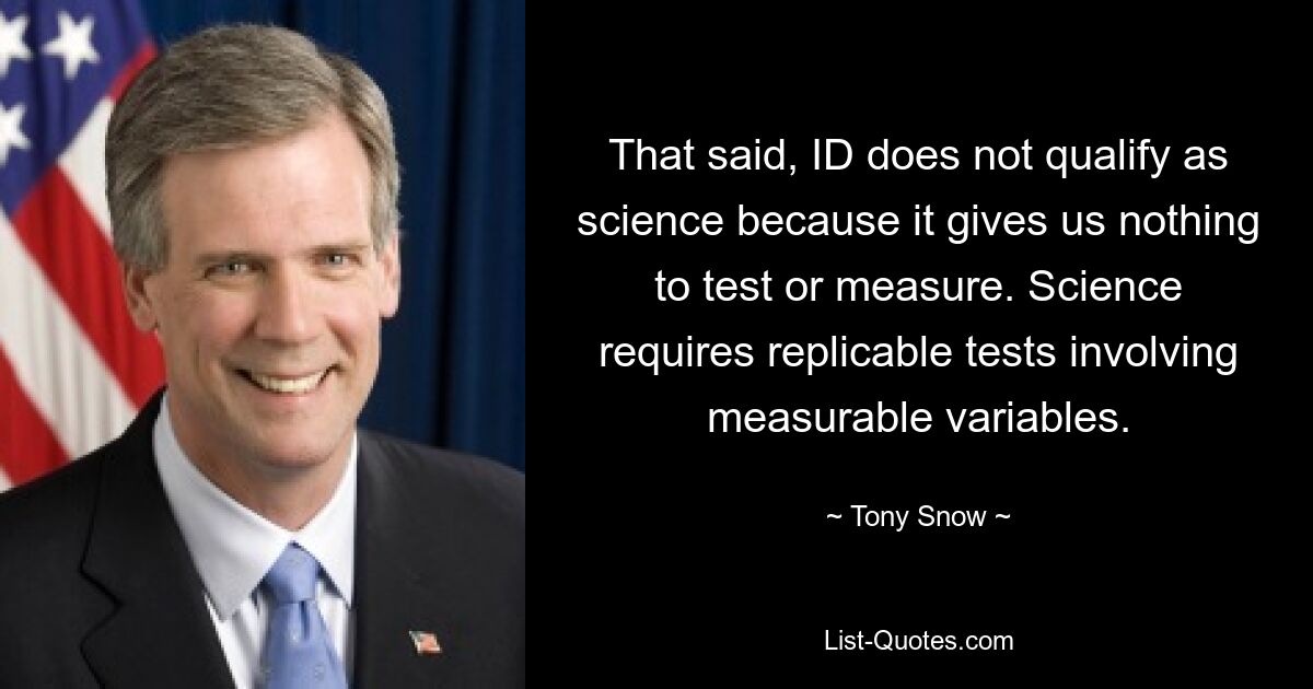 That said, ID does not qualify as science because it gives us nothing to test or measure. Science requires replicable tests involving measurable variables. — © Tony Snow