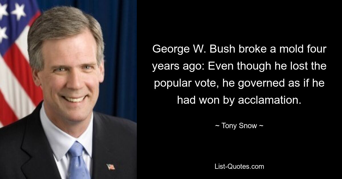 George W. Bush broke a mold four years ago: Even though he lost the popular vote, he governed as if he had won by acclamation. — © Tony Snow