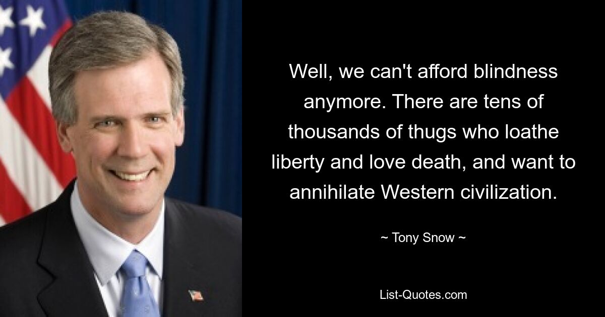 Well, we can't afford blindness anymore. There are tens of thousands of thugs who loathe liberty and love death, and want to annihilate Western civilization. — © Tony Snow