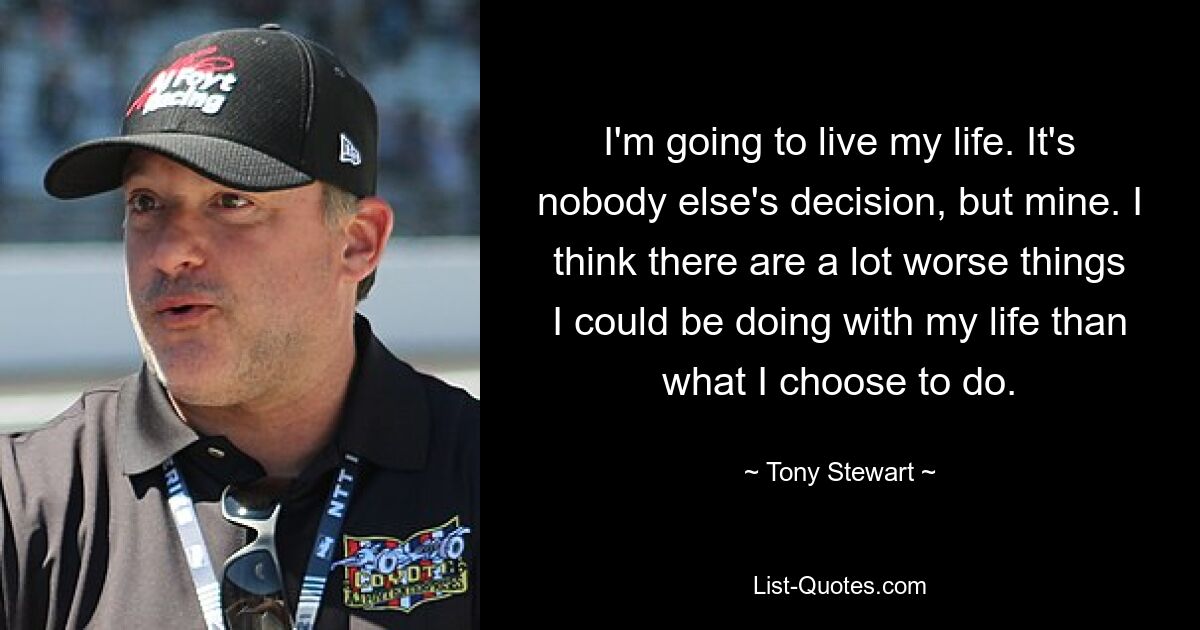 I'm going to live my life. It's nobody else's decision, but mine. I think there are a lot worse things I could be doing with my life than what I choose to do. — © Tony Stewart