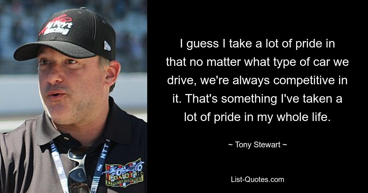 I guess I take a lot of pride in that no matter what type of car we drive, we're always competitive in it. That's something I've taken a lot of pride in my whole life. — © Tony Stewart