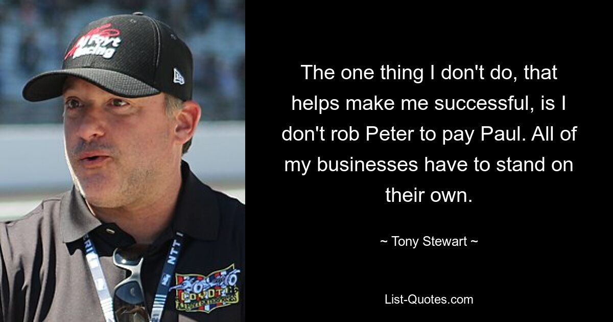 The one thing I don't do, that helps make me successful, is I don't rob Peter to pay Paul. All of my businesses have to stand on their own. — © Tony Stewart