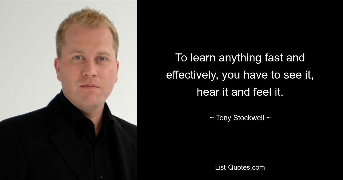 To learn anything fast and effectively, you have to see it, hear it and feel it. — © Tony Stockwell