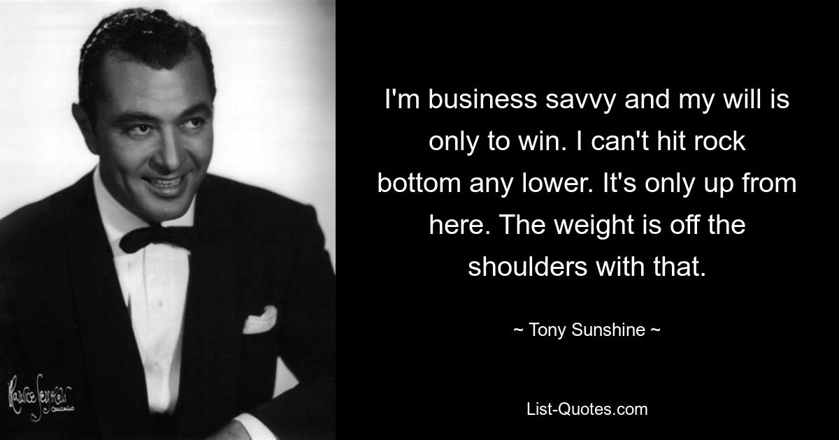 I'm business savvy and my will is only to win. I can't hit rock bottom any lower. It's only up from here. The weight is off the shoulders with that. — © Tony Sunshine