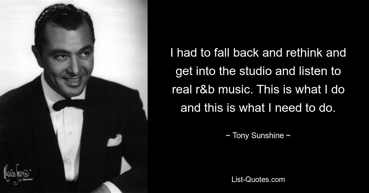 I had to fall back and rethink and get into the studio and listen to real r&b music. This is what I do and this is what I need to do. — © Tony Sunshine