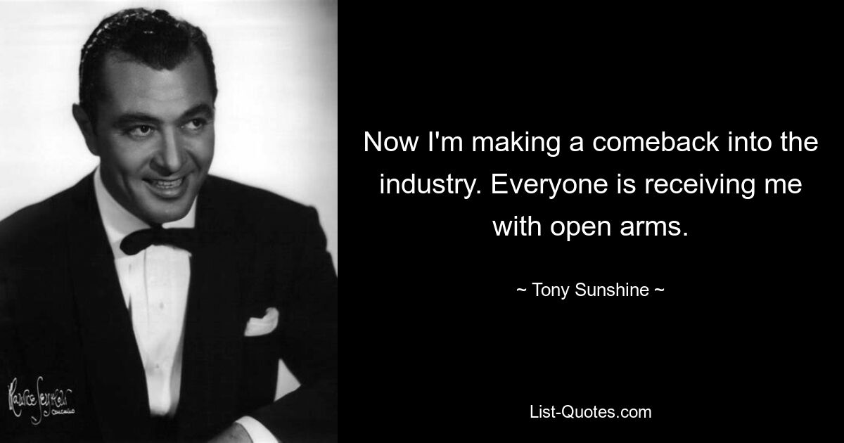 Now I'm making a comeback into the industry. Everyone is receiving me with open arms. — © Tony Sunshine