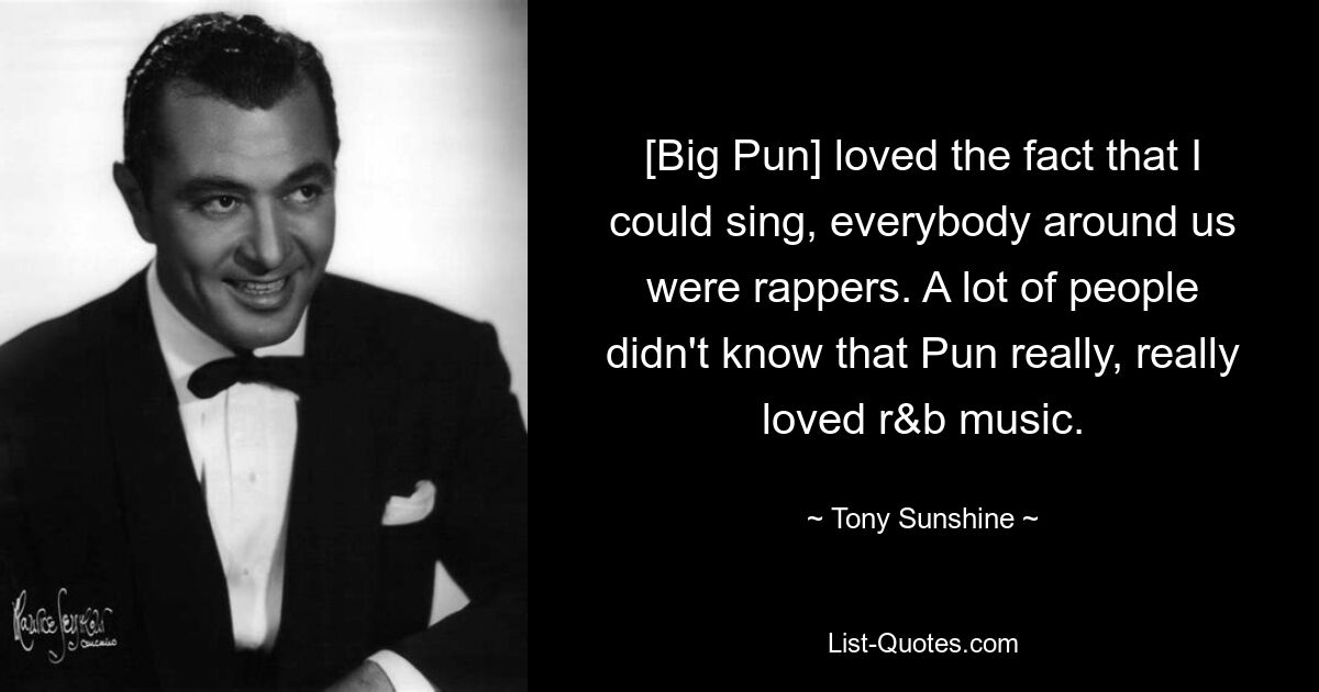 [Big Pun] loved the fact that I could sing, everybody around us were rappers. A lot of people didn't know that Pun really, really loved r&b music. — © Tony Sunshine