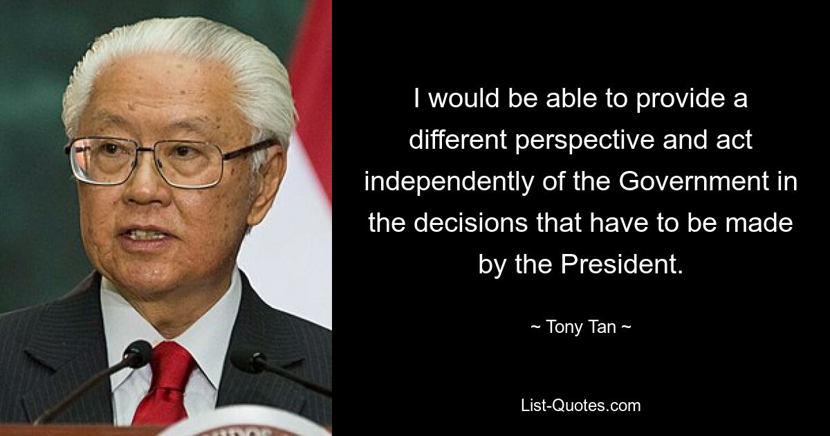 I would be able to provide a different perspective and act independently of the Government in the decisions that have to be made by the President. — © Tony Tan