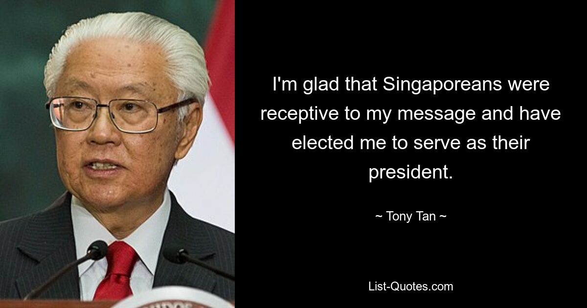 I'm glad that Singaporeans were receptive to my message and have elected me to serve as their president. — © Tony Tan