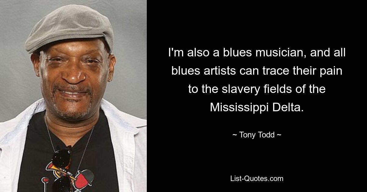 I'm also a blues musician, and all blues artists can trace their pain to the slavery fields of the Mississippi Delta. — © Tony Todd