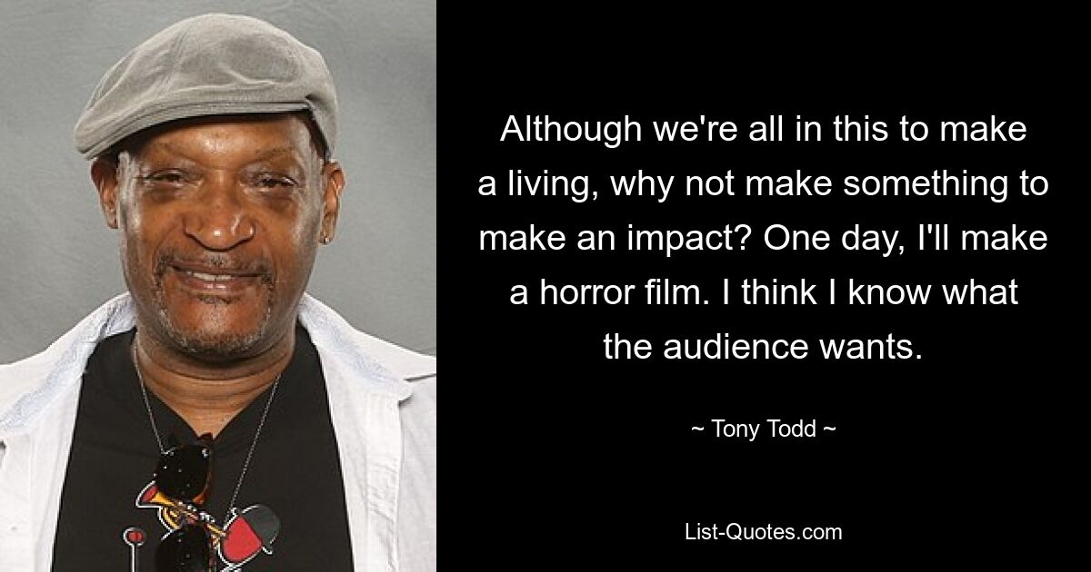 Although we're all in this to make a living, why not make something to make an impact? One day, I'll make a horror film. I think I know what the audience wants. — © Tony Todd