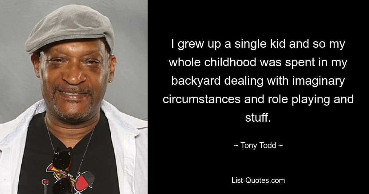 I grew up a single kid and so my whole childhood was spent in my backyard dealing with imaginary circumstances and role playing and stuff. — © Tony Todd