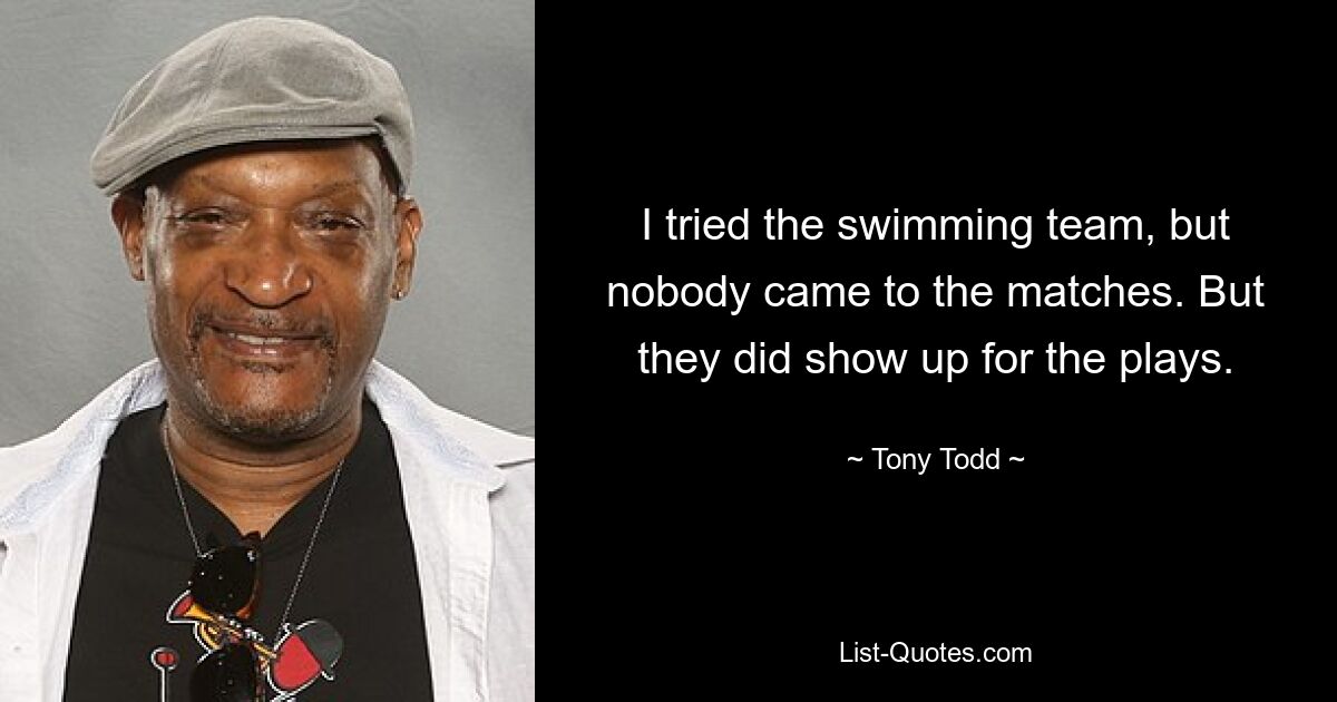 I tried the swimming team, but nobody came to the matches. But they did show up for the plays. — © Tony Todd