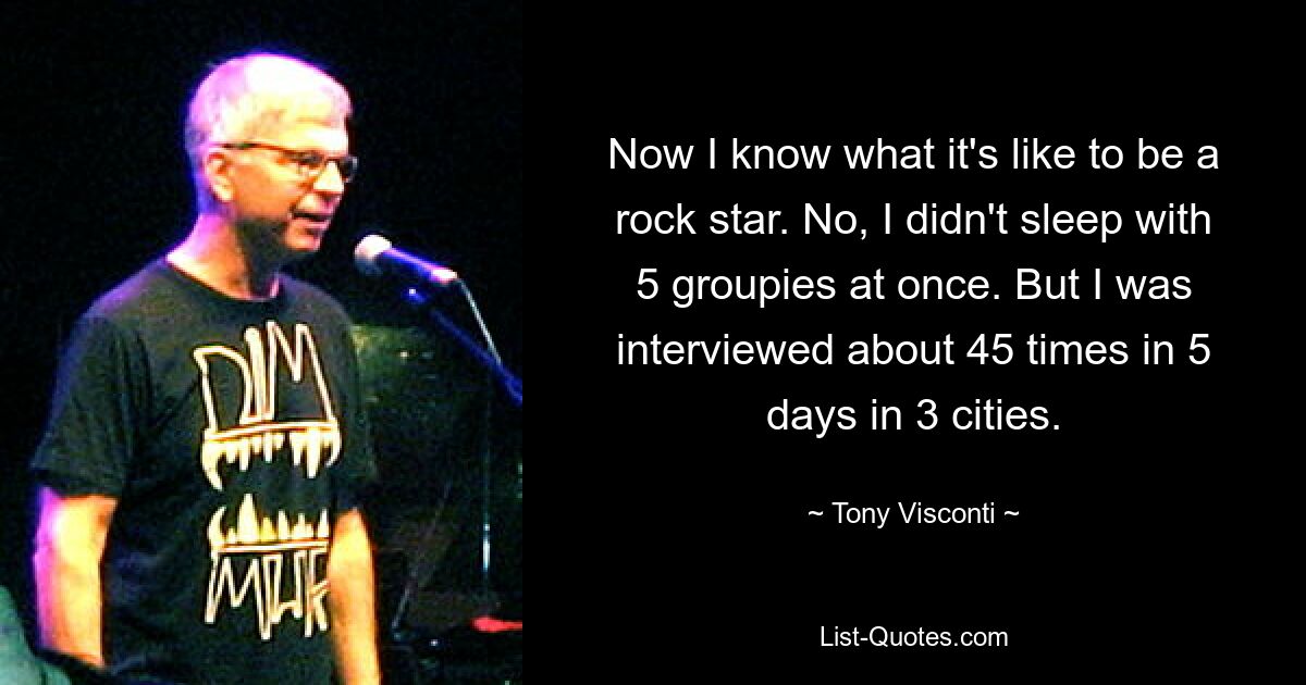 Now I know what it's like to be a rock star. No, I didn't sleep with 5 groupies at once. But I was interviewed about 45 times in 5 days in 3 cities. — © Tony Visconti