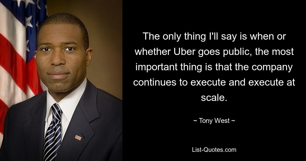 The only thing I'll say is when or whether Uber goes public, the most important thing is that the company continues to execute and execute at scale. — © Tony West