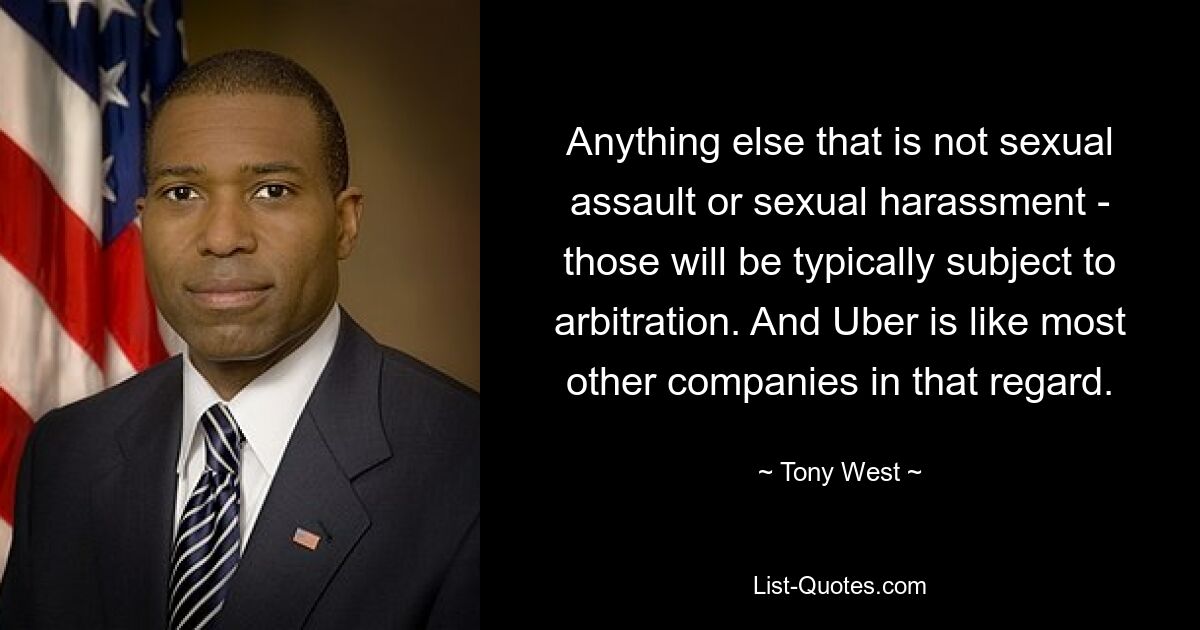 Anything else that is not sexual assault or sexual harassment - those will be typically subject to arbitration. And Uber is like most other companies in that regard. — © Tony West