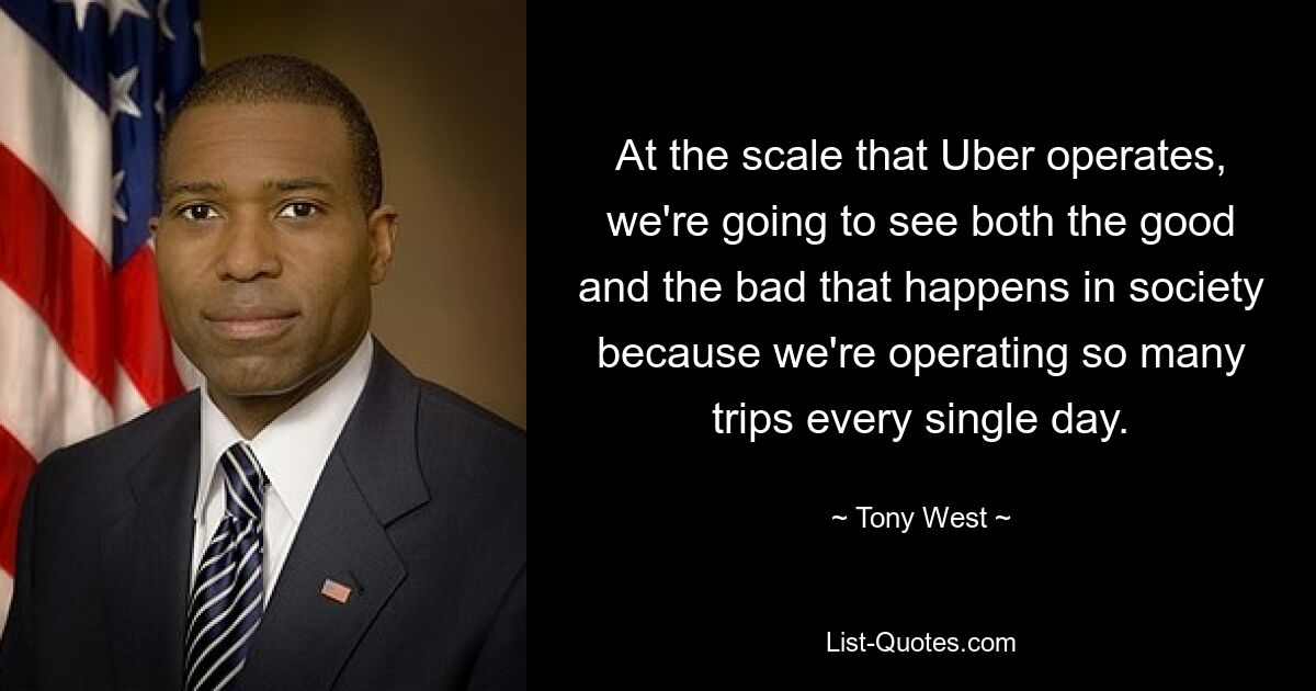 At the scale that Uber operates, we're going to see both the good and the bad that happens in society because we're operating so many trips every single day. — © Tony West