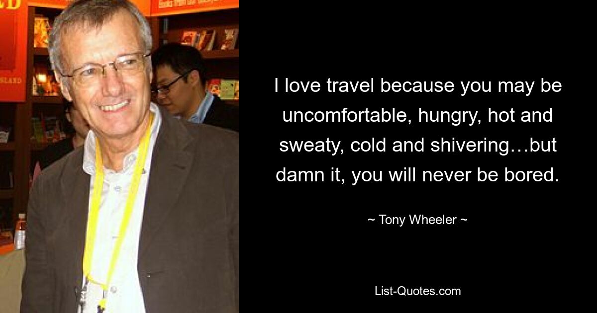 I love travel because you may be uncomfortable, hungry, hot and sweaty, cold and shivering…but damn it, you will never be bored. — © Tony Wheeler