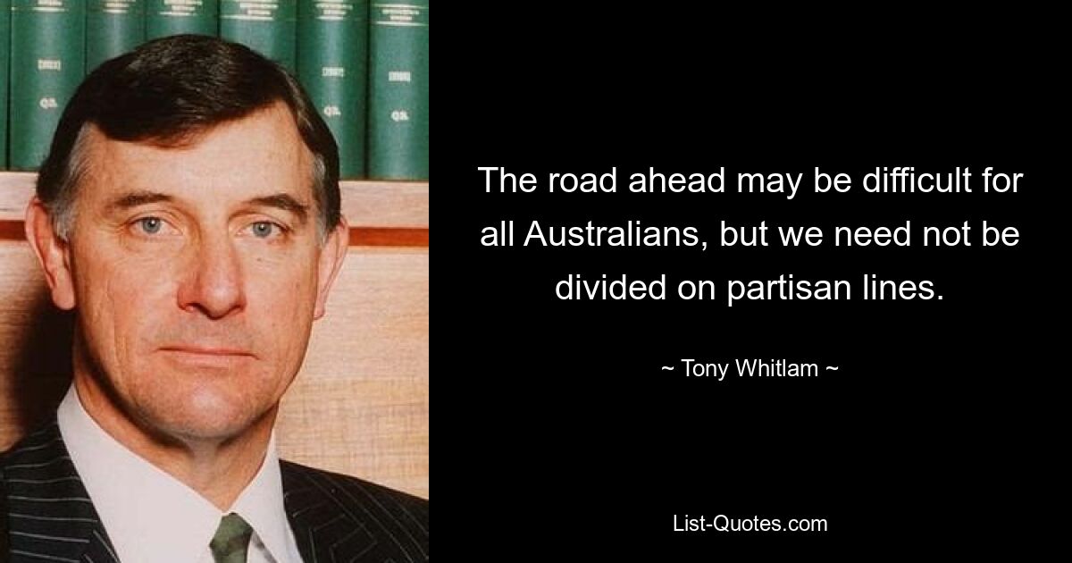 The road ahead may be difficult for all Australians, but we need not be divided on partisan lines. — © Tony Whitlam