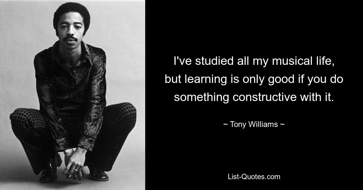 I've studied all my musical life, but learning is only good if you do something constructive with it. — © Tony Williams