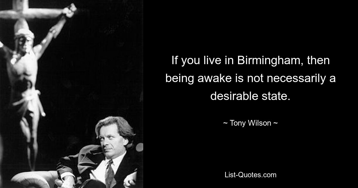 If you live in Birmingham, then being awake is not necessarily a desirable state. — © Tony Wilson