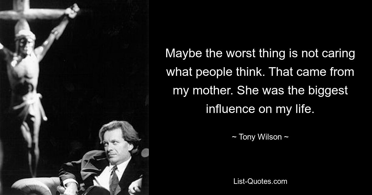 Maybe the worst thing is not caring what people think. That came from my mother. She was the biggest influence on my life. — © Tony Wilson