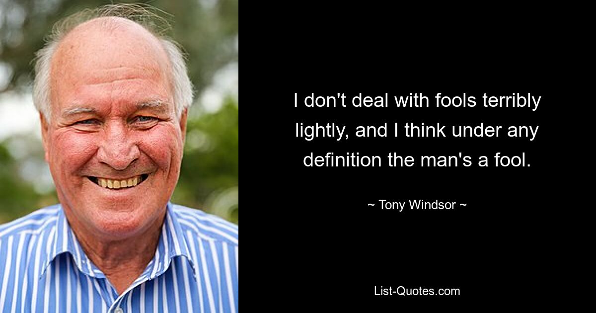 I don't deal with fools terribly lightly, and I think under any definition the man's a fool. — © Tony Windsor