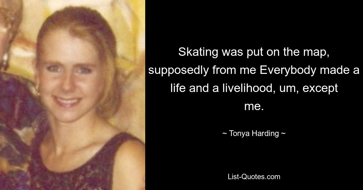 Skating was put on the map, supposedly from me Everybody made a life and a livelihood, um, except me. — © Tonya Harding