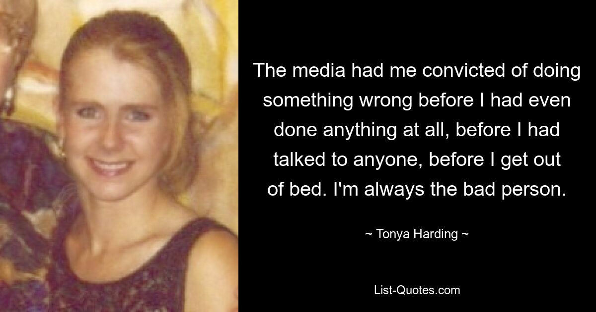 Die Medien verurteilten mich, etwas falsch gemacht zu haben, bevor ich überhaupt etwas getan hatte, bevor ich mit irgendjemandem gesprochen hatte, bevor ich aufstand. Ich bin immer der schlechte Mensch. — © Tonya Harding 