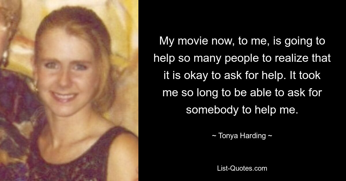 My movie now, to me, is going to help so many people to realize that it is okay to ask for help. It took me so long to be able to ask for somebody to help me. — © Tonya Harding