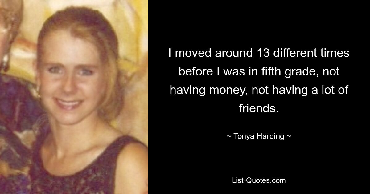 I moved around 13 different times before I was in fifth grade, not having money, not having a lot of friends. — © Tonya Harding