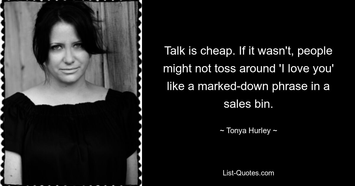 Talk is cheap. If it wasn't, people might not toss around 'I love you' like a marked-down phrase in a sales bin. — © Tonya Hurley