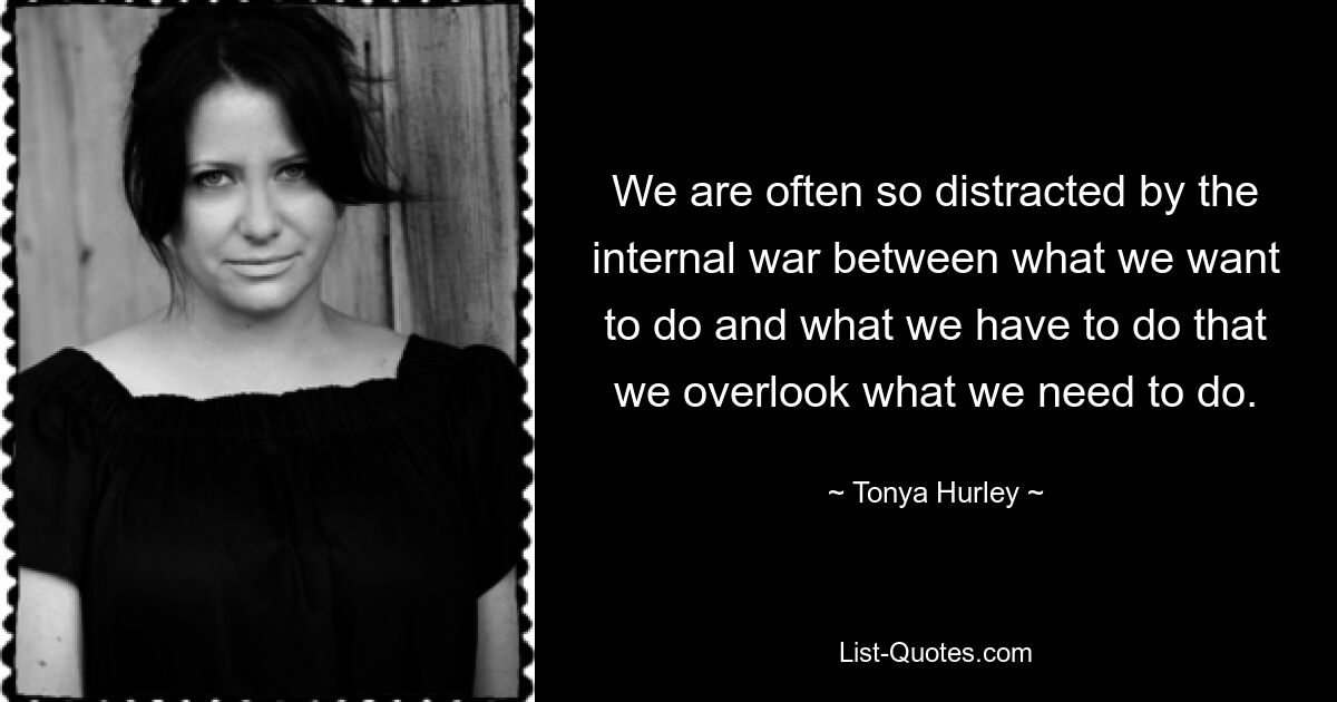 We are often so distracted by the internal war between what we want to do and what we have to do that we overlook what we need to do. — © Tonya Hurley