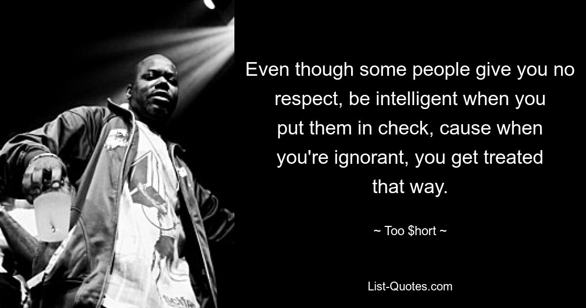 Even though some people give you no respect, be intelligent when you put them in check, cause when you're ignorant, you get treated that way. — © Too $hort