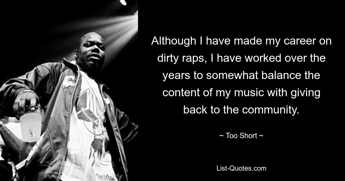 Although I have made my career on dirty raps, I have worked over the years to somewhat balance the content of my music with giving back to the community. — © Too Short