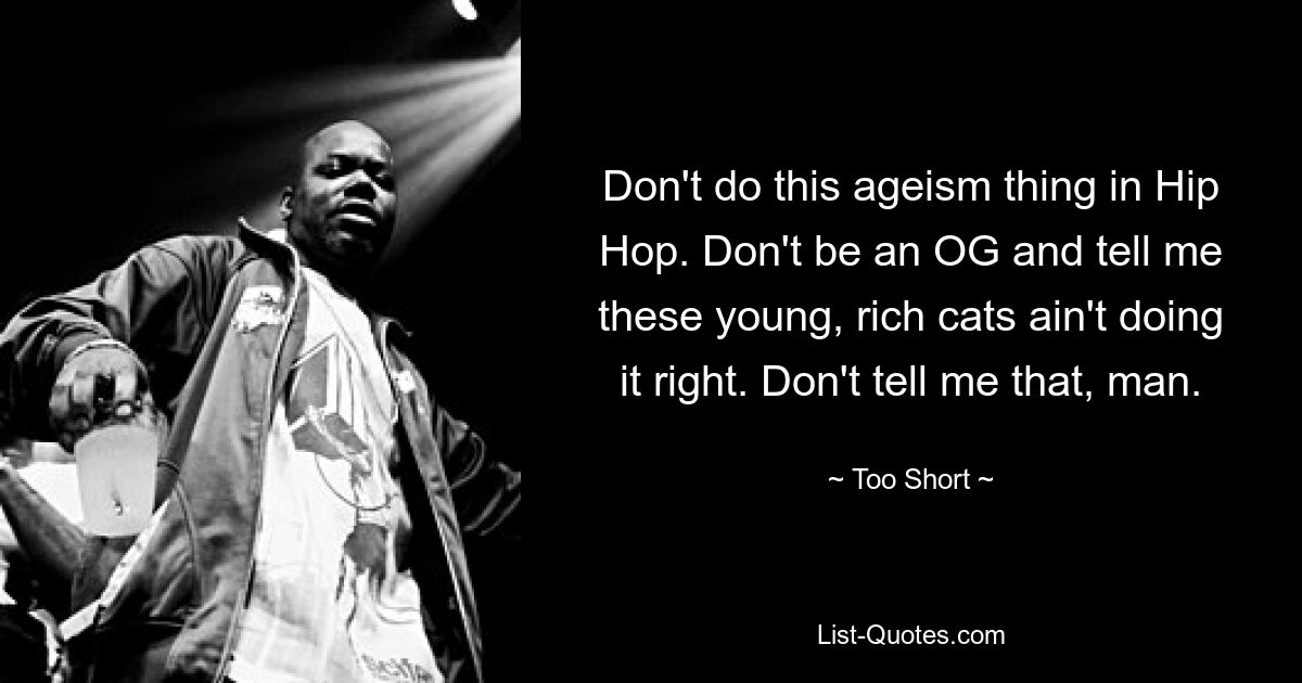 Don't do this ageism thing in Hip Hop. Don't be an OG and tell me these young, rich cats ain't doing it right. Don't tell me that, man. — © Too Short