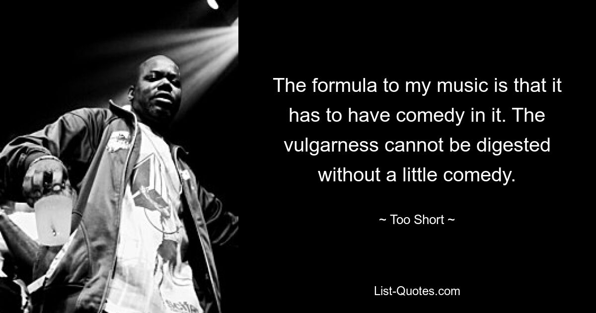 The formula to my music is that it has to have comedy in it. The vulgarness cannot be digested without a little comedy. — © Too Short