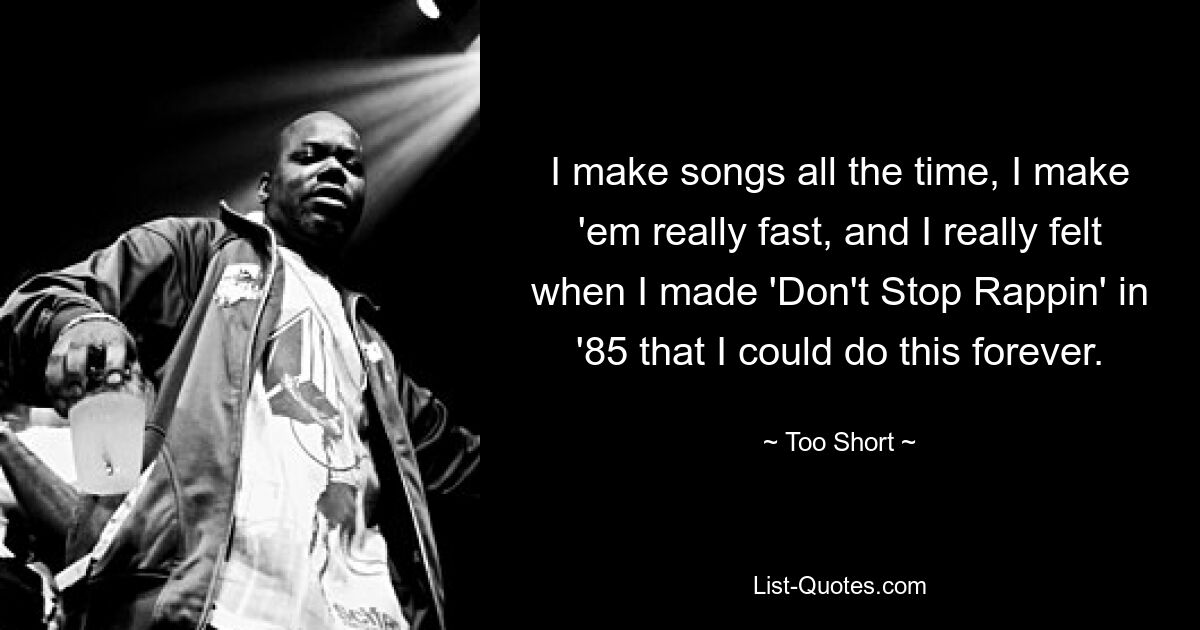 I make songs all the time, I make 'em really fast, and I really felt when I made 'Don't Stop Rappin' in '85 that I could do this forever. — © Too Short