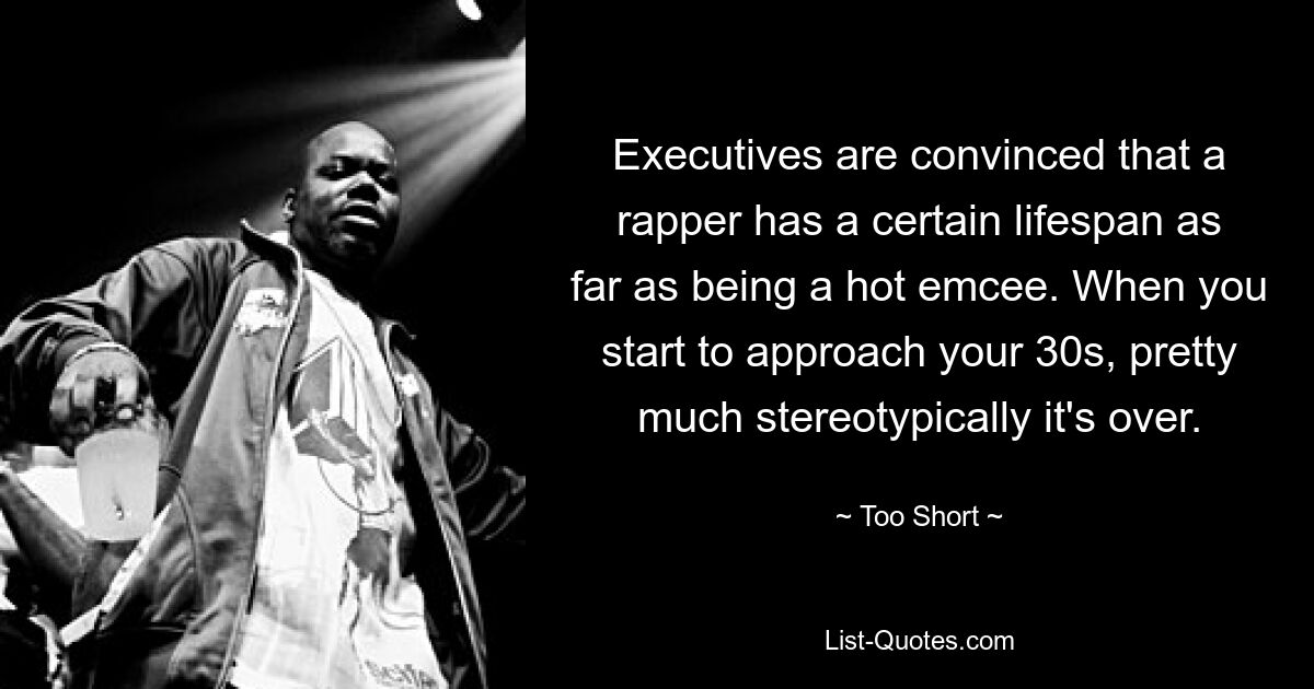 Executives are convinced that a rapper has a certain lifespan as far as being a hot emcee. When you start to approach your 30s, pretty much stereotypically it's over. — © Too Short