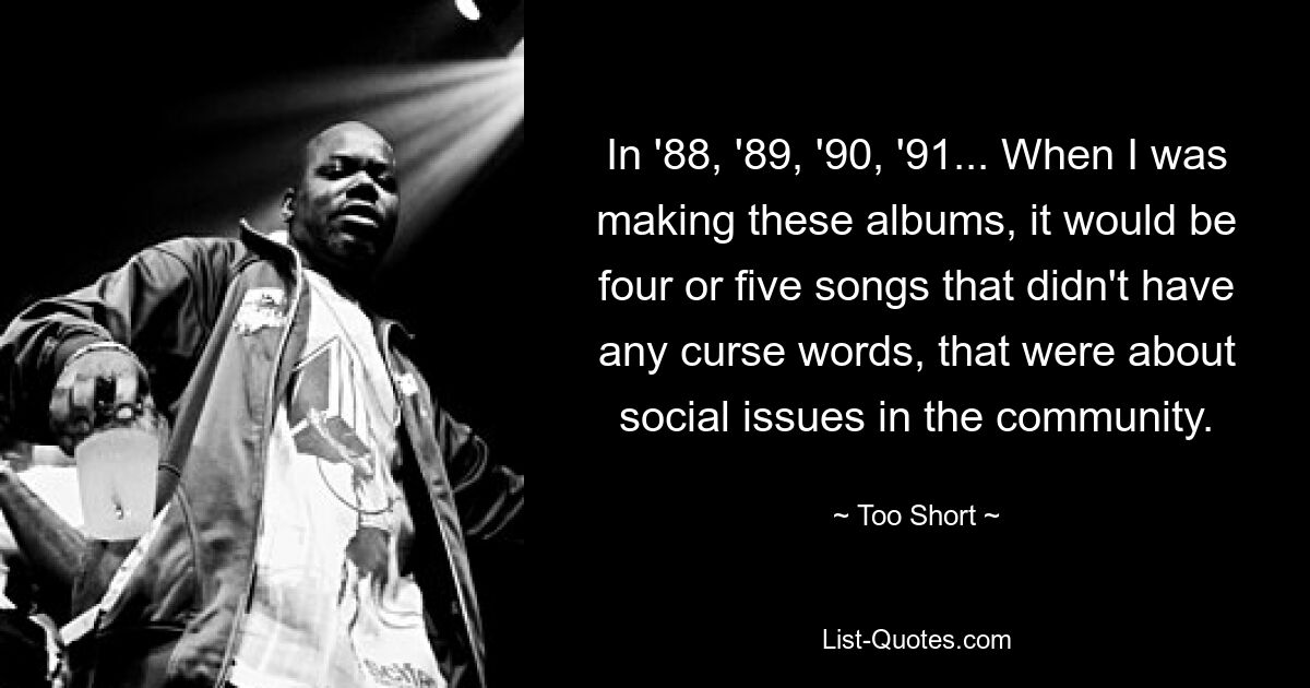 In '88, '89, '90, '91... When I was making these albums, it would be four or five songs that didn't have any curse words, that were about social issues in the community. — © Too Short