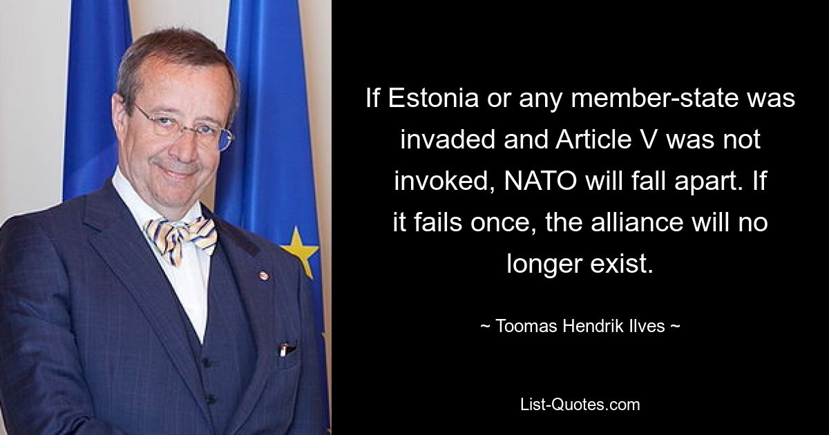 If Estonia or any member-state was invaded and Article V was not invoked, NATO will fall apart. If it fails once, the alliance will no longer exist. — © Toomas Hendrik Ilves