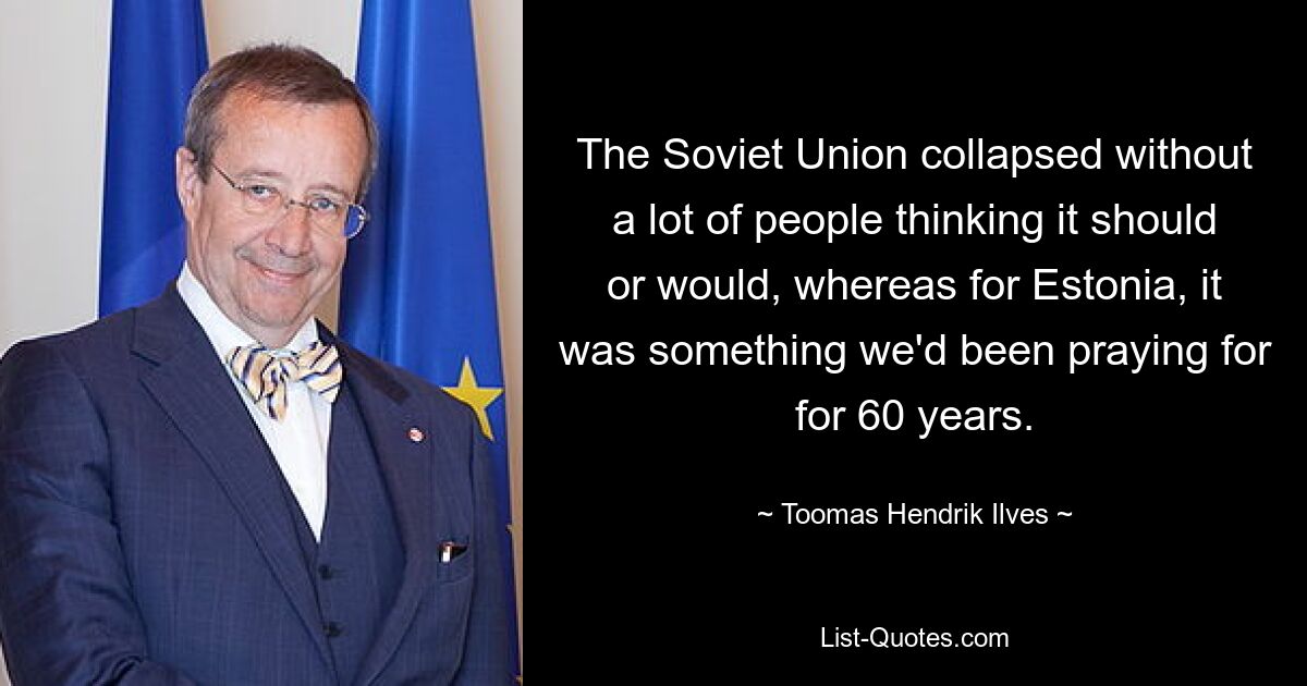 The Soviet Union collapsed without a lot of people thinking it should or would, whereas for Estonia, it was something we'd been praying for for 60 years. — © Toomas Hendrik Ilves